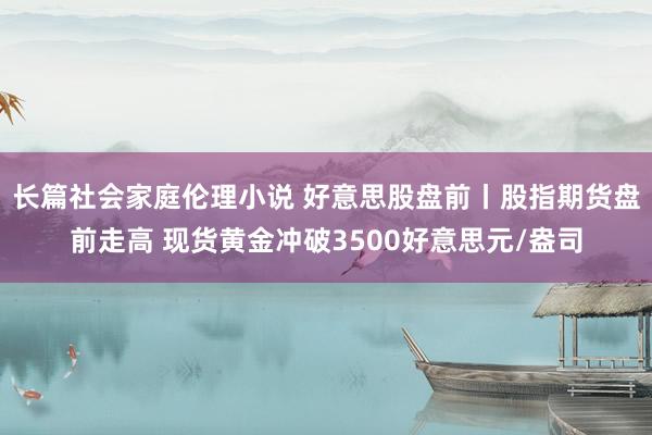 长篇社会家庭伦理小说 好意思股盘前丨股指期货盘前走高 现货黄金冲破3500好意思元/盎司