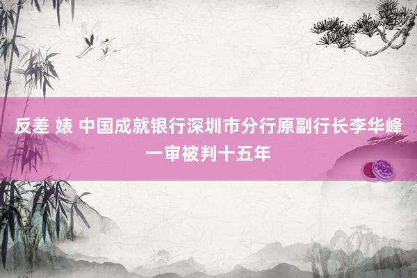 反差 婊 中国成就银行深圳市分行原副行长李华峰一审被判十五年