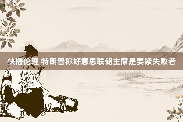 快播伦理 特朗普称好意思联储主席是要紧失败者