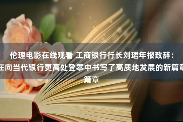 伦理电影在线观看 工商银行行长刘珺年报致辞：在向当代银行更高处登攀中书写了高质地发展的新篇章