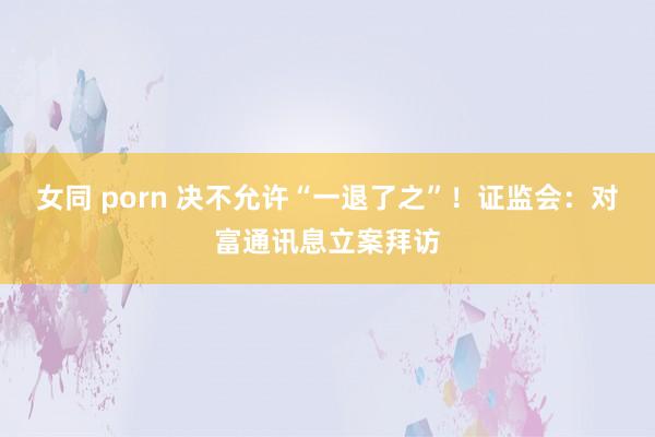 女同 porn 决不允许“一退了之”！证监会：对富通讯息立案拜访
