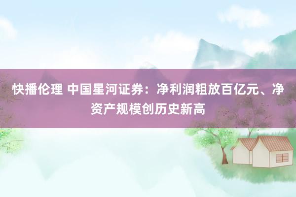 快播伦理 中国星河证券：净利润粗放百亿元、净资产规模创历史新高