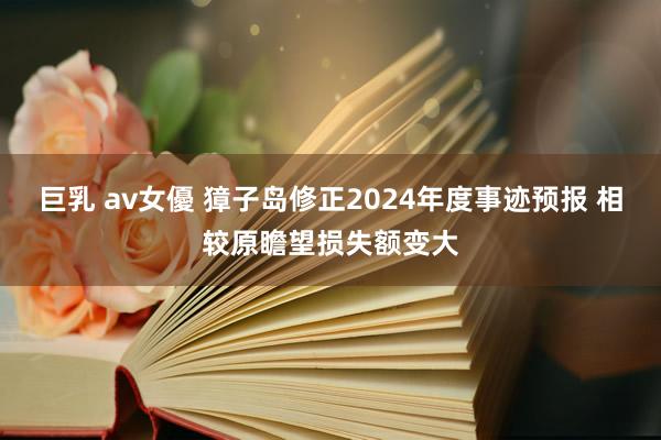 巨乳 av女優 獐子岛修正2024年度事迹预报 相较原瞻望损失额变大