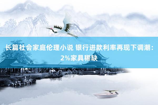 长篇社会家庭伦理小说 银行进款利率再现下调潮：2%家具稀缺