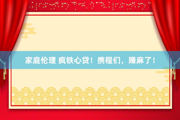 家庭伦理 疯铁心贷！携程们，赚麻了！