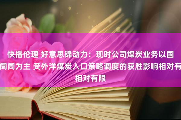 快播伦理 好意思锦动力：现时公司煤炭业务以国内阛阓为主 受外洋煤炭入口策略调度的获胜影响相对有限