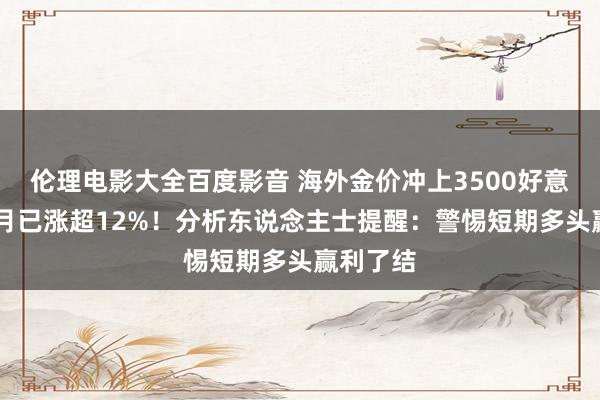 伦理电影大全百度影音 海外金价冲上3500好意思元 本月已涨超12%！分析东说念主士提醒：警惕短期多头赢利了结