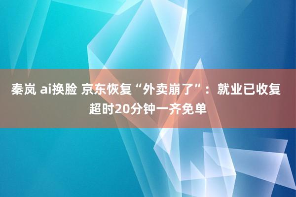 秦岚 ai换脸 京东恢复“外卖崩了”：就业已收复 超时20分钟一齐免单