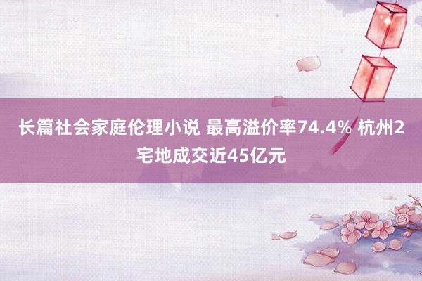 长篇社会家庭伦理小说 最高溢价率74.4% 杭州2宅地成交近45亿元