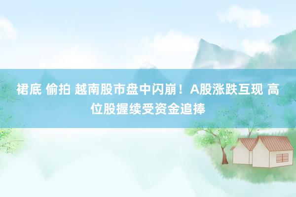 裙底 偷拍 越南股市盘中闪崩！A股涨跌互现 高位股握续受资金追捧