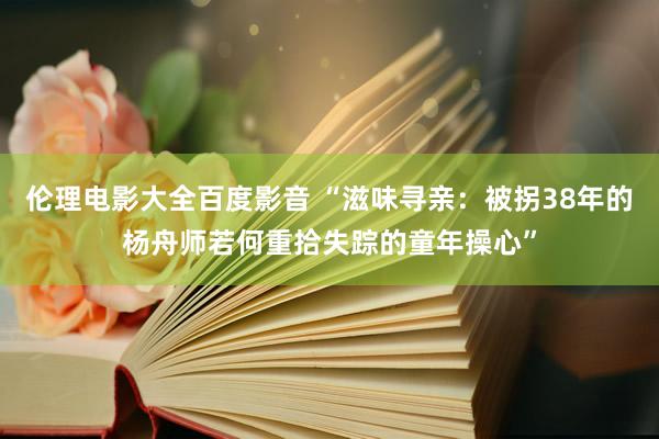 伦理电影大全百度影音 “滋味寻亲：被拐38年的杨舟师若何重拾失踪的童年操心”