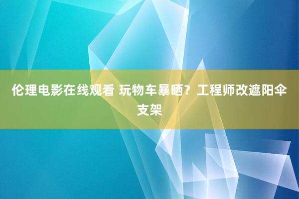 伦理电影在线观看 玩物车暴晒？工程师改遮阳伞支架