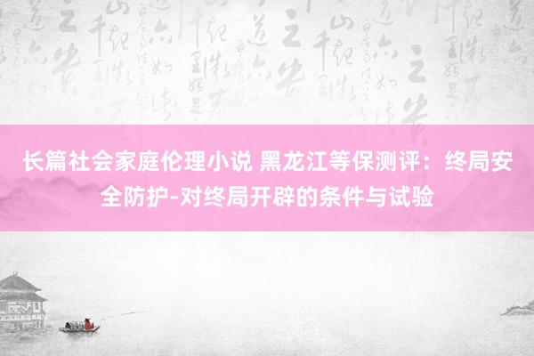 长篇社会家庭伦理小说 黑龙江等保测评：终局安全防护-对终局开辟的条件与试验