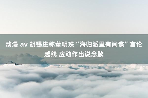 动漫 av 胡锡进称董明珠“海归派里有间谍”言论越线 应动作出说念歉