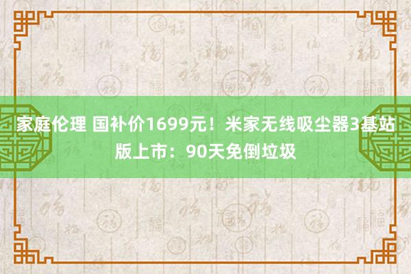 家庭伦理 国补价1699元！米家无线吸尘器3基站版上市：90天免倒垃圾