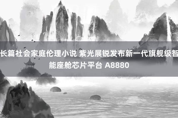 长篇社会家庭伦理小说 紫光展锐发布新一代旗舰级智能座舱芯片平台 A8880