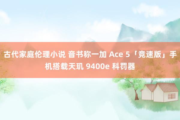 古代家庭伦理小说 音书称一加 Ace 5「竞速版」手机搭载天玑 9400e 科罚器