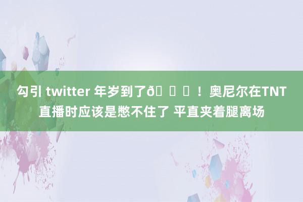 勾引 twitter 年岁到了😅！奥尼尔在TNT直播时应该是憋不住了 平直夹着腿离场