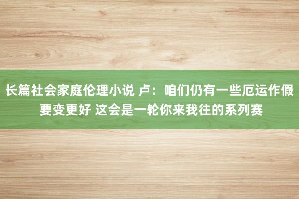 长篇社会家庭伦理小说 卢：咱们仍有一些厄运作假 要变更好 这会是一轮你来我往的系列赛