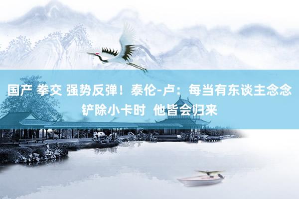 国产 拳交 强势反弹！泰伦-卢：每当有东谈主念念铲除小卡时  他皆会归来