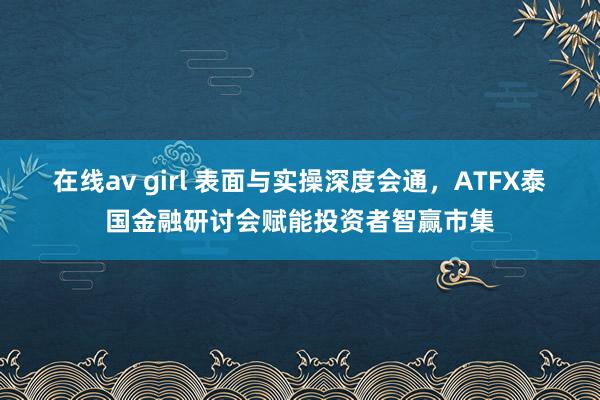 在线av girl 表面与实操深度会通，ATFX泰国金融研讨会赋能投资者智赢市集