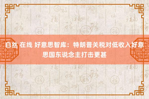 白丝 在线 好意思智库：特朗普关税对低收入好意思国东说念主打击更甚