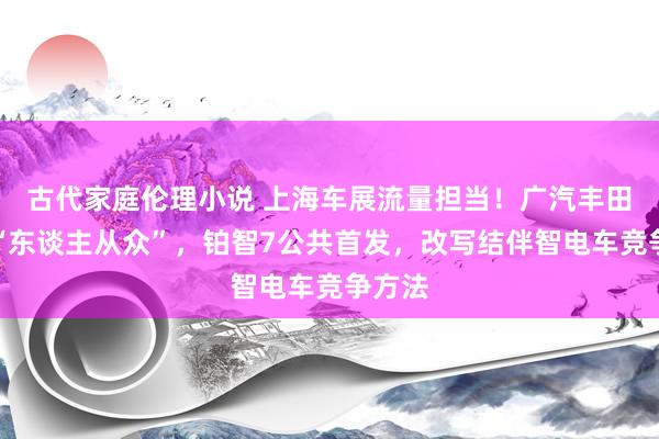 古代家庭伦理小说 上海车展流量担当！广汽丰田展台“东谈主从众”，铂智7公共首发，改写结伴智电车竞争方法