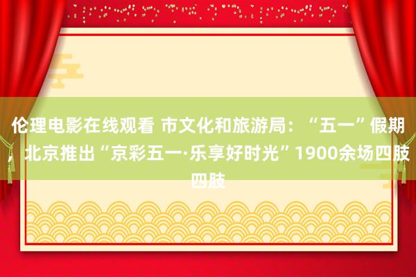 伦理电影在线观看 市文化和旅游局：“五一”假期，北京推出“京彩五一·乐享好时光”1900余场四肢