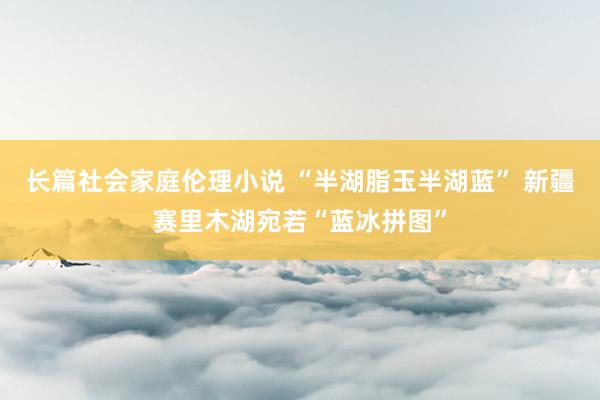 长篇社会家庭伦理小说 “半湖脂玉半湖蓝” 新疆赛里木湖宛若“蓝冰拼图”