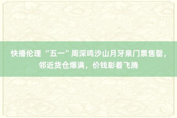 快播伦理 “五一”周深鸣沙山月牙泉门票售罄，邻近货仓爆满，价钱彰着飞腾
