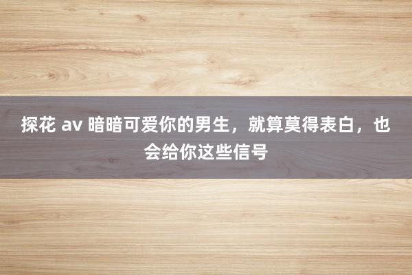 探花 av 暗暗可爱你的男生，就算莫得表白，也会给你这些信号