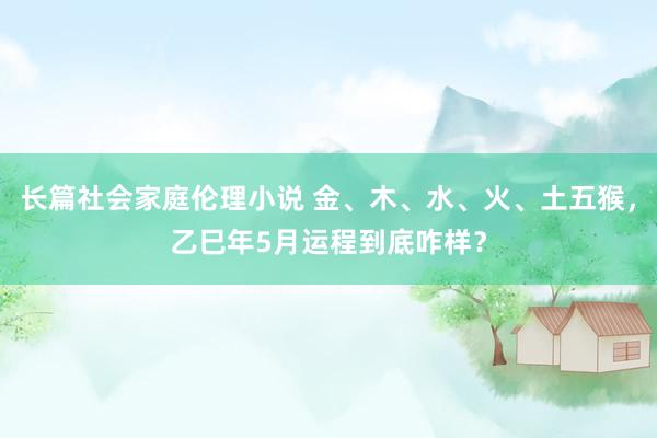 长篇社会家庭伦理小说 金、木、水、火、土五猴，乙巳年5月运程到底咋样？