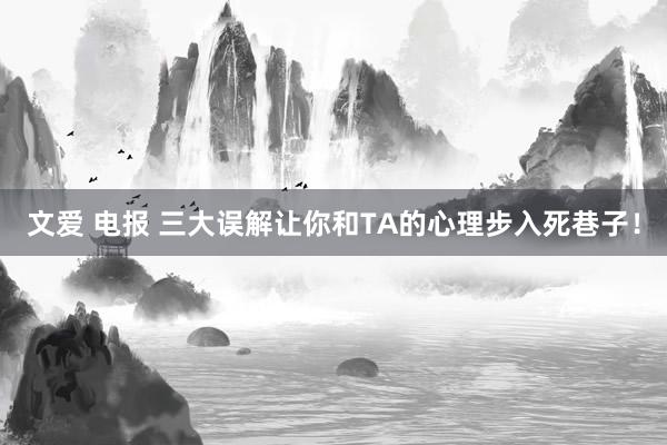 文爱 电报 三大误解让你和TA的心理步入死巷子！