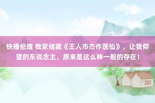 快播伦理 独家储藏《王人市杰作医仙》，让我仰望的东说念主，原来是这么神一般的存在！