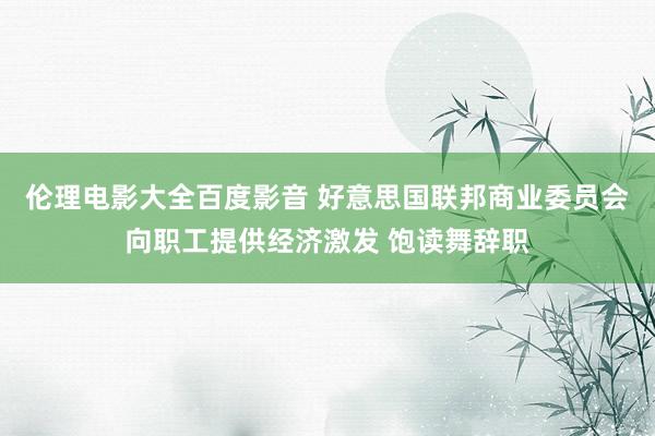 伦理电影大全百度影音 好意思国联邦商业委员会向职工提供经济激发 饱读舞辞职