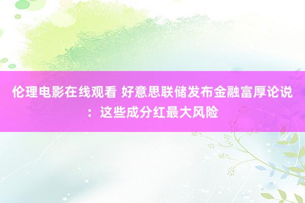 伦理电影在线观看 好意思联储发布金融富厚论说：这些成分红最大风险