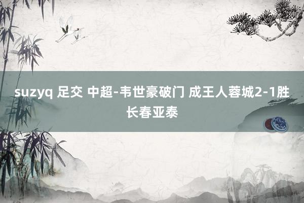 suzyq 足交 中超-韦世豪破门 成王人蓉城2-1胜长春亚泰