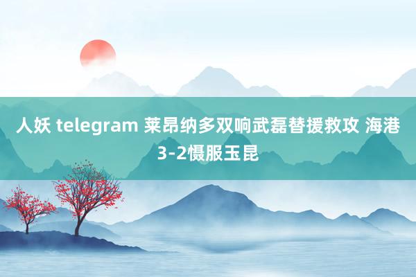 人妖 telegram 莱昂纳多双响武磊替援救攻 海港3-2慑服玉昆