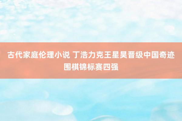 古代家庭伦理小说 丁浩力克王星昊晋级中国奇迹围棋锦标赛四强