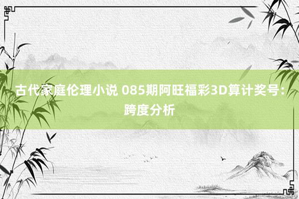 古代家庭伦理小说 085期阿旺福彩3D算计奖号：跨度分析